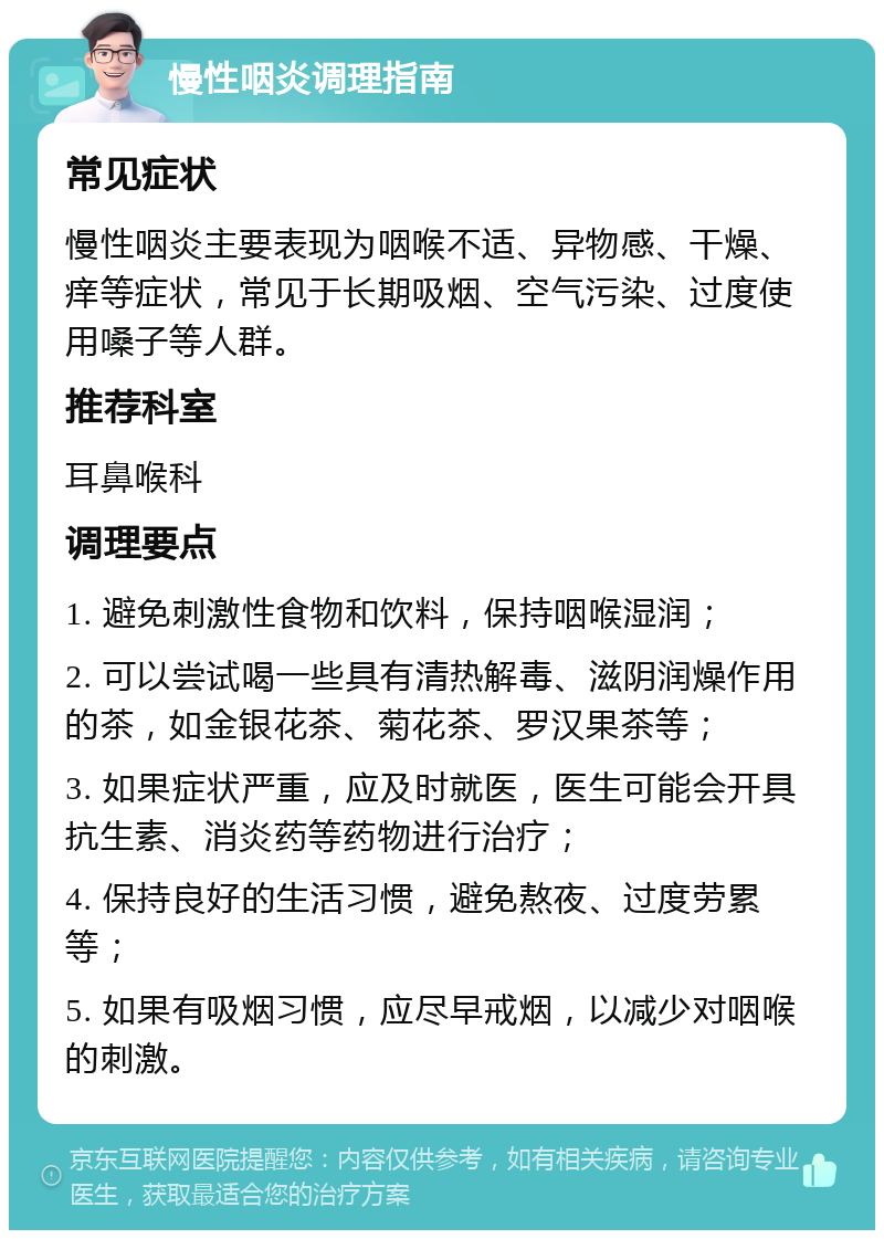 慢性咽炎调理指南 常见症状 慢性咽炎主要表现为咽喉不适、异物感、干燥、痒等症状，常见于长期吸烟、空气污染、过度使用嗓子等人群。 推荐科室 耳鼻喉科 调理要点 1. 避免刺激性食物和饮料，保持咽喉湿润； 2. 可以尝试喝一些具有清热解毒、滋阴润燥作用的茶，如金银花茶、菊花茶、罗汉果茶等； 3. 如果症状严重，应及时就医，医生可能会开具抗生素、消炎药等药物进行治疗； 4. 保持良好的生活习惯，避免熬夜、过度劳累等； 5. 如果有吸烟习惯，应尽早戒烟，以减少对咽喉的刺激。