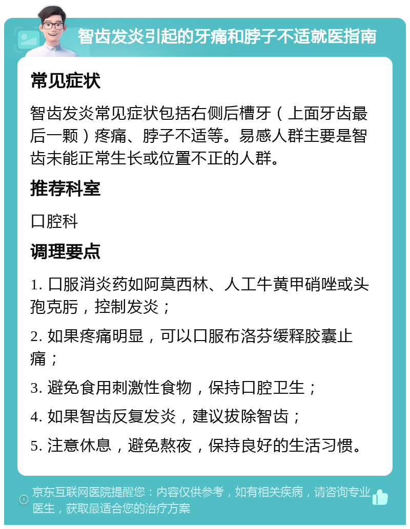 智齿发炎引起的牙痛和脖子不适就医指南 常见症状 智齿发炎常见症状包括右侧后槽牙（上面牙齿最后一颗）疼痛、脖子不适等。易感人群主要是智齿未能正常生长或位置不正的人群。 推荐科室 口腔科 调理要点 1. 口服消炎药如阿莫西林、人工牛黄甲硝唑或头孢克肟，控制发炎； 2. 如果疼痛明显，可以口服布洛芬缓释胶囊止痛； 3. 避免食用刺激性食物，保持口腔卫生； 4. 如果智齿反复发炎，建议拔除智齿； 5. 注意休息，避免熬夜，保持良好的生活习惯。