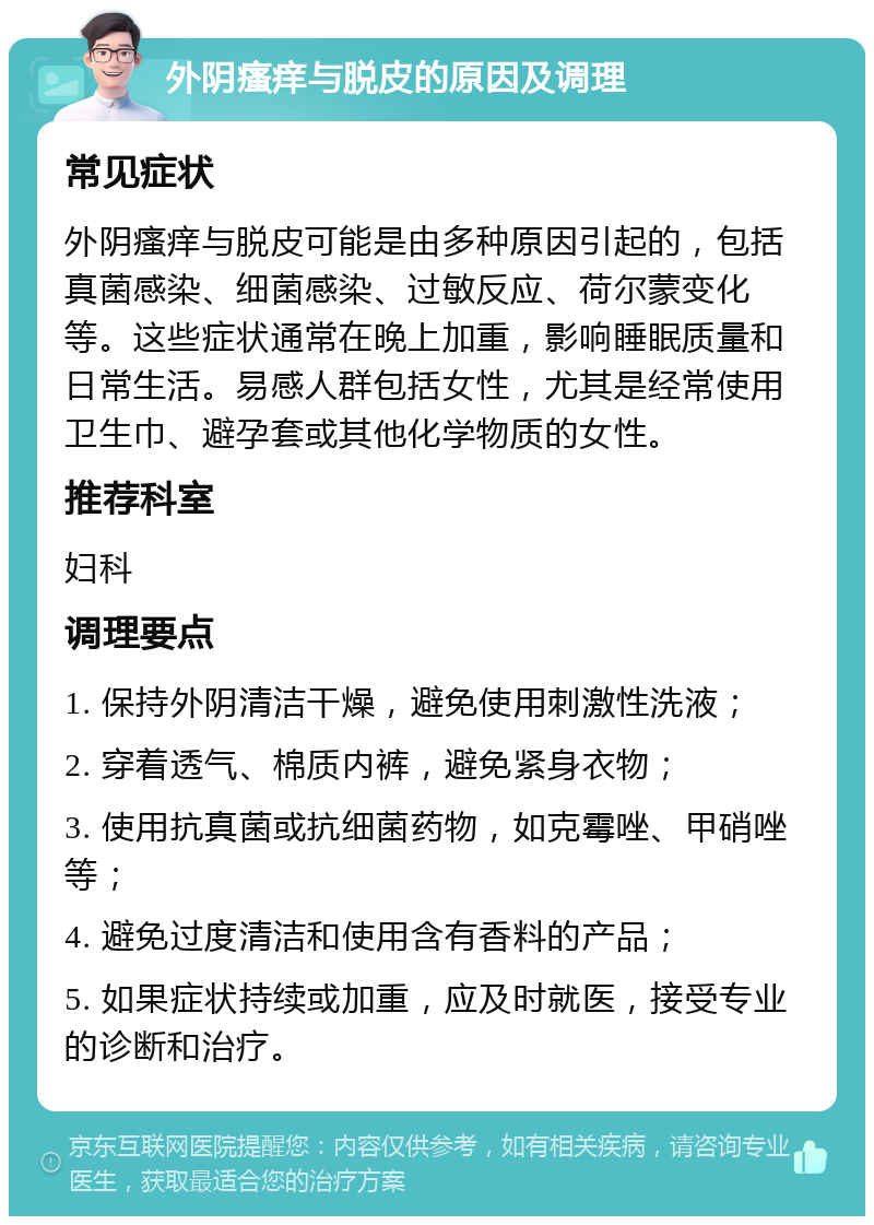 外阴瘙痒与脱皮的原因及调理 常见症状 外阴瘙痒与脱皮可能是由多种原因引起的，包括真菌感染、细菌感染、过敏反应、荷尔蒙变化等。这些症状通常在晚上加重，影响睡眠质量和日常生活。易感人群包括女性，尤其是经常使用卫生巾、避孕套或其他化学物质的女性。 推荐科室 妇科 调理要点 1. 保持外阴清洁干燥，避免使用刺激性洗液； 2. 穿着透气、棉质内裤，避免紧身衣物； 3. 使用抗真菌或抗细菌药物，如克霉唑、甲硝唑等； 4. 避免过度清洁和使用含有香料的产品； 5. 如果症状持续或加重，应及时就医，接受专业的诊断和治疗。