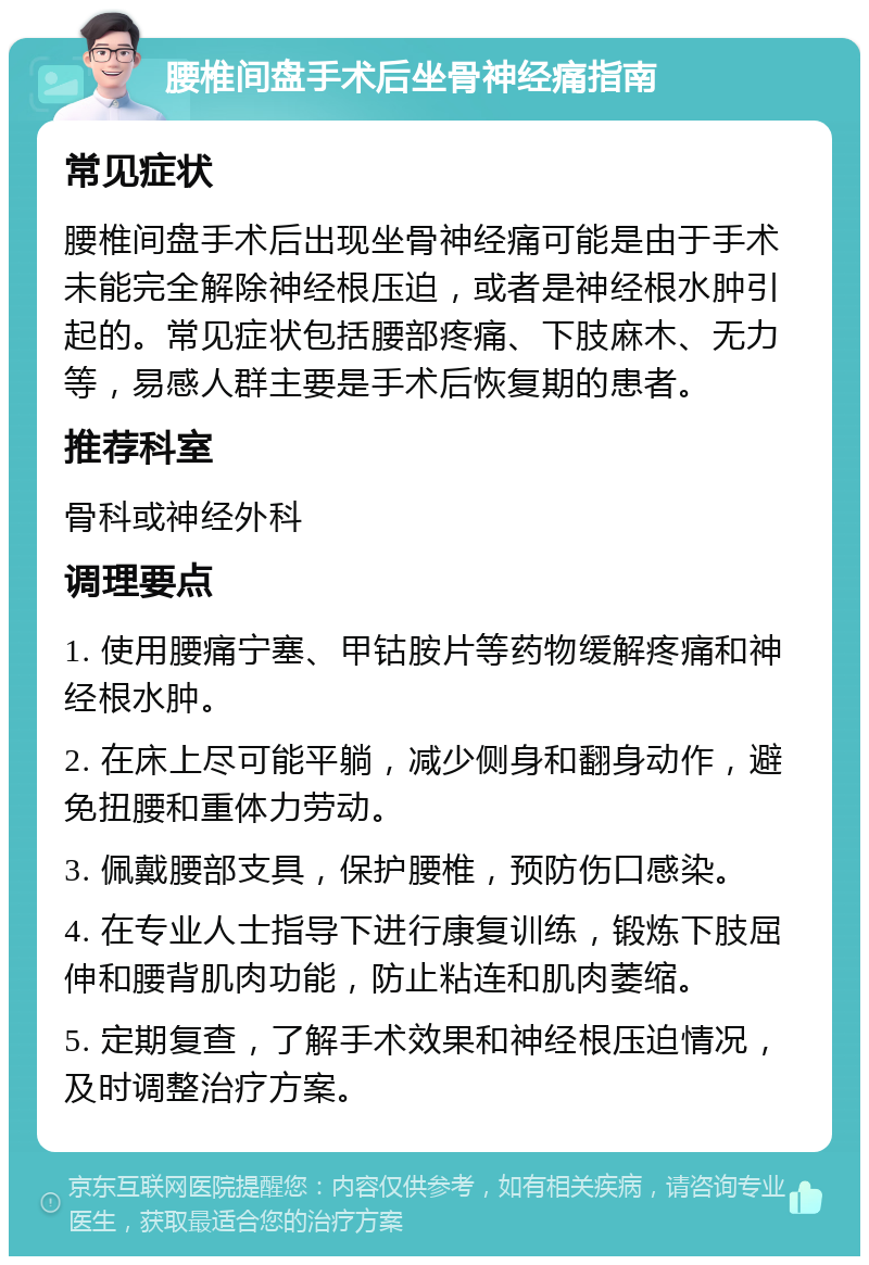 腰椎间盘手术后坐骨神经痛指南 常见症状 腰椎间盘手术后出现坐骨神经痛可能是由于手术未能完全解除神经根压迫，或者是神经根水肿引起的。常见症状包括腰部疼痛、下肢麻木、无力等，易感人群主要是手术后恢复期的患者。 推荐科室 骨科或神经外科 调理要点 1. 使用腰痛宁塞、甲钴胺片等药物缓解疼痛和神经根水肿。 2. 在床上尽可能平躺，减少侧身和翻身动作，避免扭腰和重体力劳动。 3. 佩戴腰部支具，保护腰椎，预防伤口感染。 4. 在专业人士指导下进行康复训练，锻炼下肢屈伸和腰背肌肉功能，防止粘连和肌肉萎缩。 5. 定期复查，了解手术效果和神经根压迫情况，及时调整治疗方案。