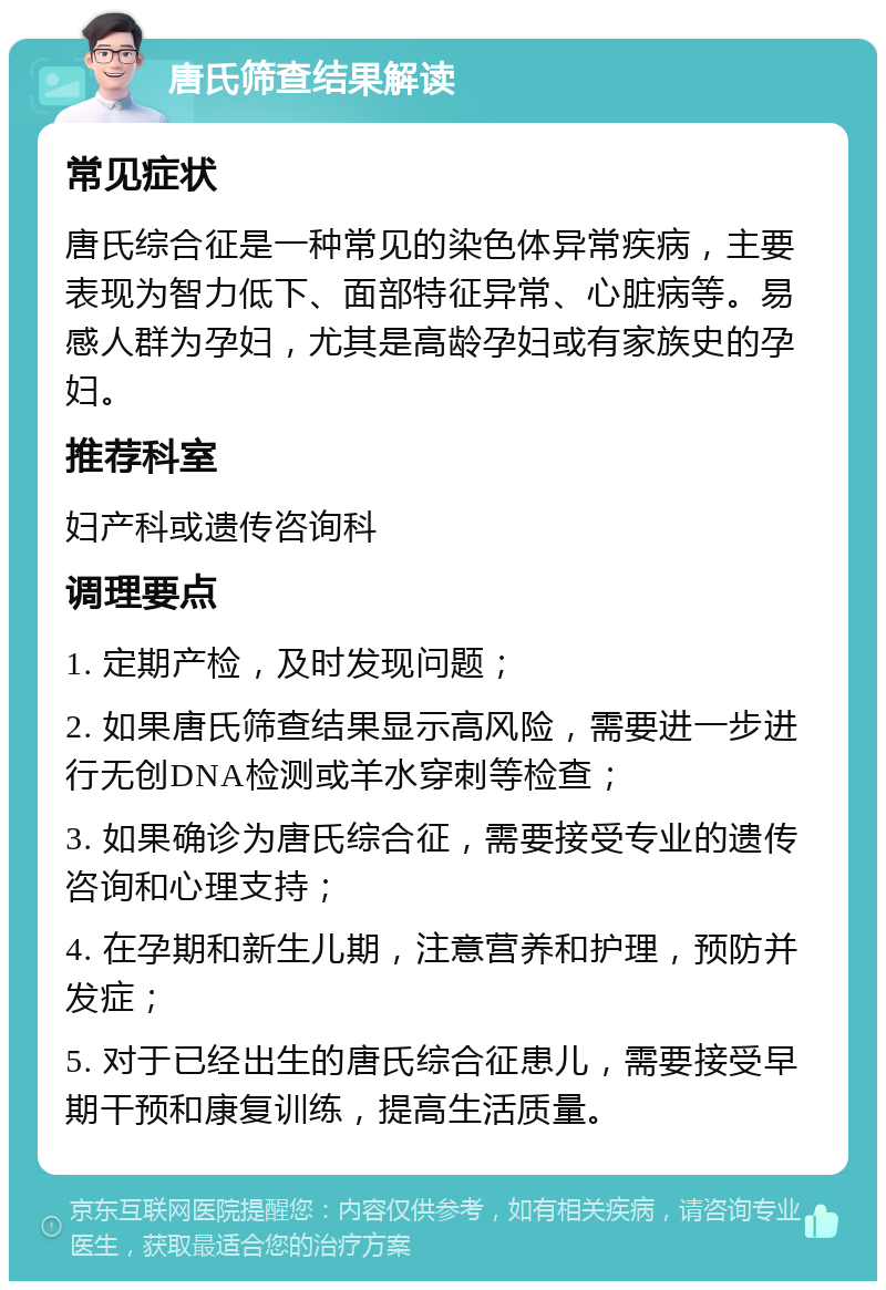 唐氏筛查结果解读 常见症状 唐氏综合征是一种常见的染色体异常疾病，主要表现为智力低下、面部特征异常、心脏病等。易感人群为孕妇，尤其是高龄孕妇或有家族史的孕妇。 推荐科室 妇产科或遗传咨询科 调理要点 1. 定期产检，及时发现问题； 2. 如果唐氏筛查结果显示高风险，需要进一步进行无创DNA检测或羊水穿刺等检查； 3. 如果确诊为唐氏综合征，需要接受专业的遗传咨询和心理支持； 4. 在孕期和新生儿期，注意营养和护理，预防并发症； 5. 对于已经出生的唐氏综合征患儿，需要接受早期干预和康复训练，提高生活质量。