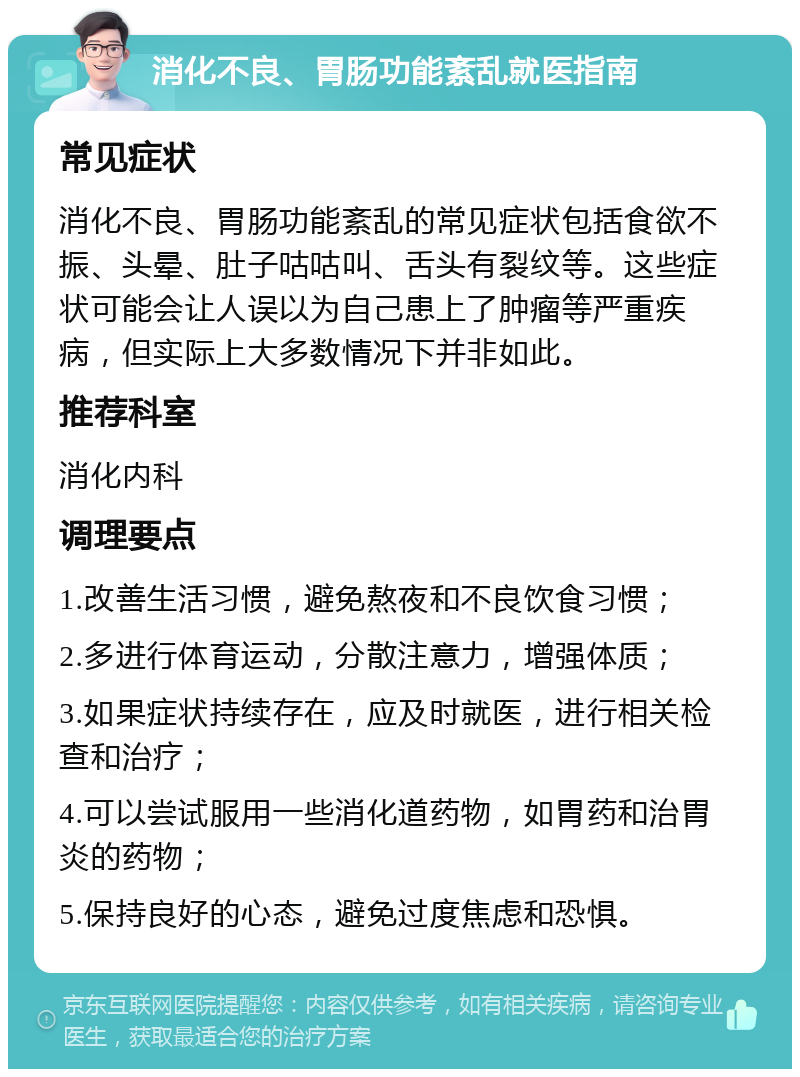 消化不良、胃肠功能紊乱就医指南 常见症状 消化不良、胃肠功能紊乱的常见症状包括食欲不振、头晕、肚子咕咕叫、舌头有裂纹等。这些症状可能会让人误以为自己患上了肿瘤等严重疾病，但实际上大多数情况下并非如此。 推荐科室 消化内科 调理要点 1.改善生活习惯，避免熬夜和不良饮食习惯； 2.多进行体育运动，分散注意力，增强体质； 3.如果症状持续存在，应及时就医，进行相关检查和治疗； 4.可以尝试服用一些消化道药物，如胃药和治胃炎的药物； 5.保持良好的心态，避免过度焦虑和恐惧。