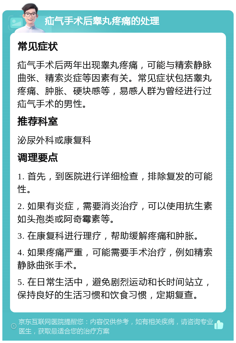 疝气手术后睾丸疼痛的处理 常见症状 疝气手术后两年出现睾丸疼痛，可能与精索静脉曲张、精索炎症等因素有关。常见症状包括睾丸疼痛、肿胀、硬块感等，易感人群为曾经进行过疝气手术的男性。 推荐科室 泌尿外科或康复科 调理要点 1. 首先，到医院进行详细检查，排除复发的可能性。 2. 如果有炎症，需要消炎治疗，可以使用抗生素如头孢类或阿奇霉素等。 3. 在康复科进行理疗，帮助缓解疼痛和肿胀。 4. 如果疼痛严重，可能需要手术治疗，例如精索静脉曲张手术。 5. 在日常生活中，避免剧烈运动和长时间站立，保持良好的生活习惯和饮食习惯，定期复查。