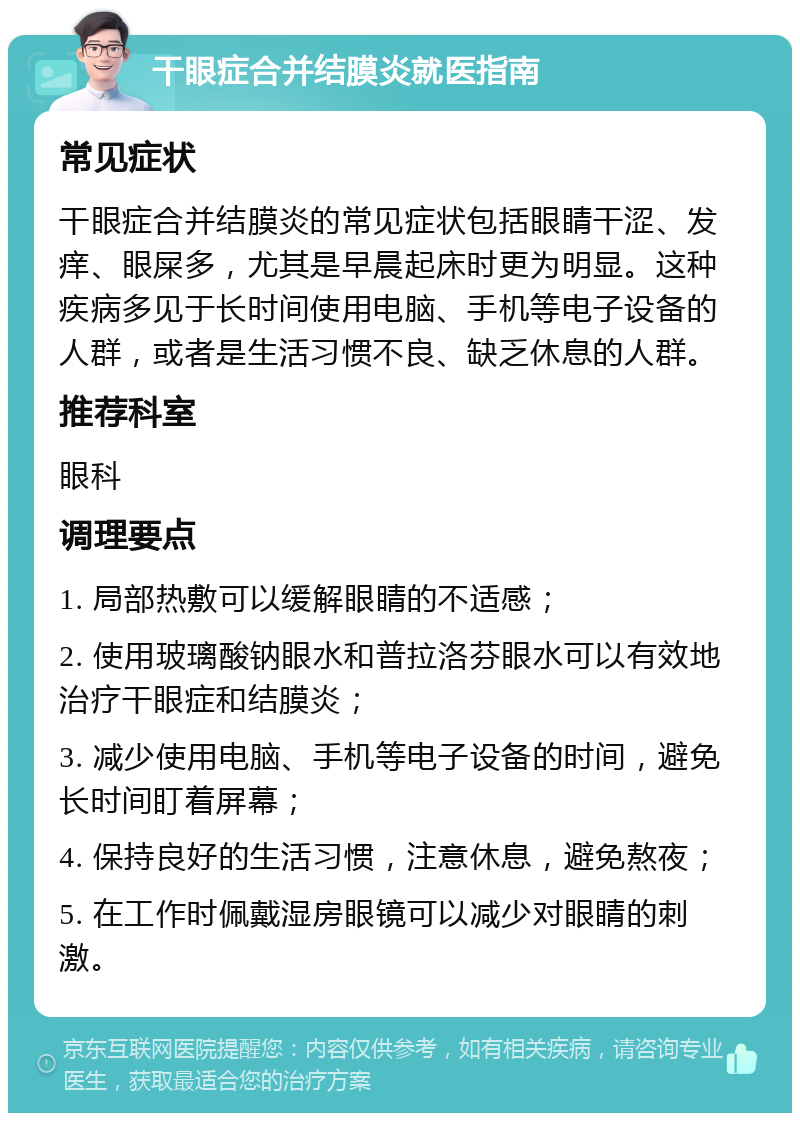 干眼症合并结膜炎就医指南 常见症状 干眼症合并结膜炎的常见症状包括眼睛干涩、发痒、眼屎多，尤其是早晨起床时更为明显。这种疾病多见于长时间使用电脑、手机等电子设备的人群，或者是生活习惯不良、缺乏休息的人群。 推荐科室 眼科 调理要点 1. 局部热敷可以缓解眼睛的不适感； 2. 使用玻璃酸钠眼水和普拉洛芬眼水可以有效地治疗干眼症和结膜炎； 3. 减少使用电脑、手机等电子设备的时间，避免长时间盯着屏幕； 4. 保持良好的生活习惯，注意休息，避免熬夜； 5. 在工作时佩戴湿房眼镜可以减少对眼睛的刺激。