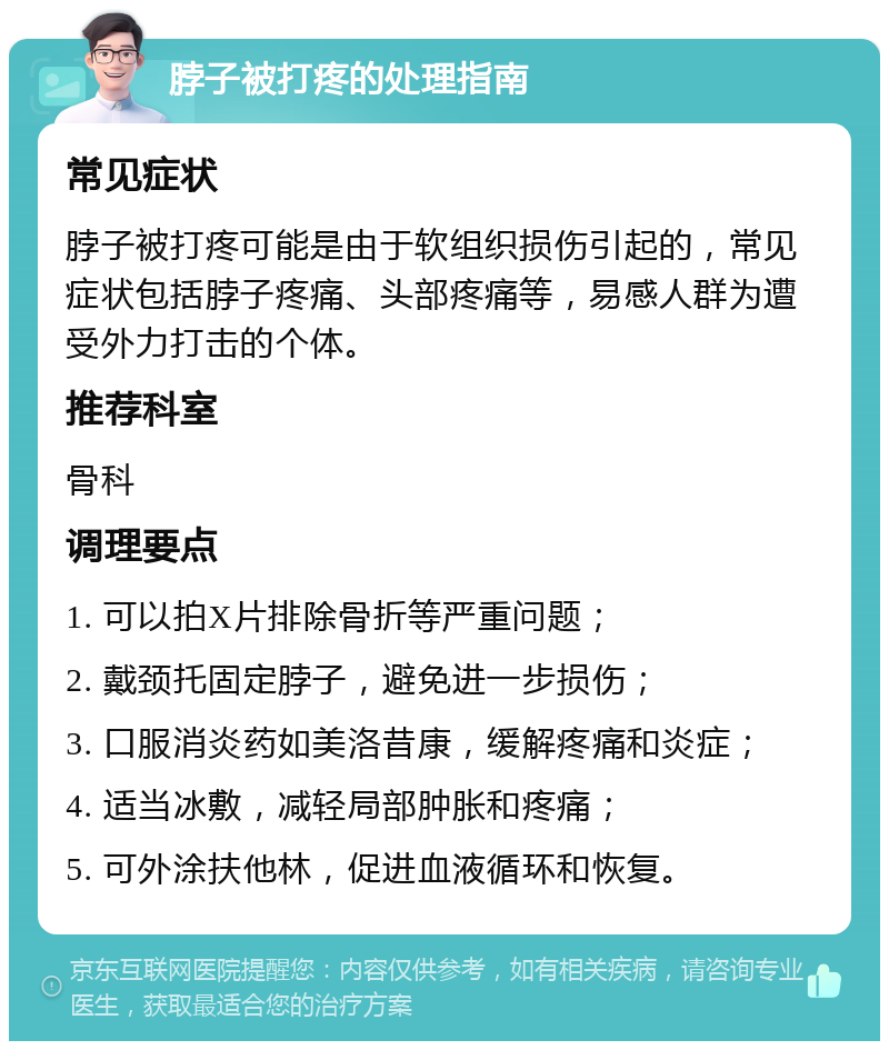 脖子被打疼的处理指南 常见症状 脖子被打疼可能是由于软组织损伤引起的，常见症状包括脖子疼痛、头部疼痛等，易感人群为遭受外力打击的个体。 推荐科室 骨科 调理要点 1. 可以拍X片排除骨折等严重问题； 2. 戴颈托固定脖子，避免进一步损伤； 3. 口服消炎药如美洛昔康，缓解疼痛和炎症； 4. 适当冰敷，减轻局部肿胀和疼痛； 5. 可外涂扶他林，促进血液循环和恢复。