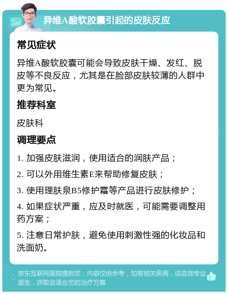 异维A酸软胶囊引起的皮肤反应 常见症状 异维A酸软胶囊可能会导致皮肤干燥、发红、脱皮等不良反应，尤其是在脸部皮肤较薄的人群中更为常见。 推荐科室 皮肤科 调理要点 1. 加强皮肤滋润，使用适合的润肤产品； 2. 可以外用维生素E来帮助修复皮肤； 3. 使用理肤泉B5修护霜等产品进行皮肤修护； 4. 如果症状严重，应及时就医，可能需要调整用药方案； 5. 注意日常护肤，避免使用刺激性强的化妆品和洗面奶。