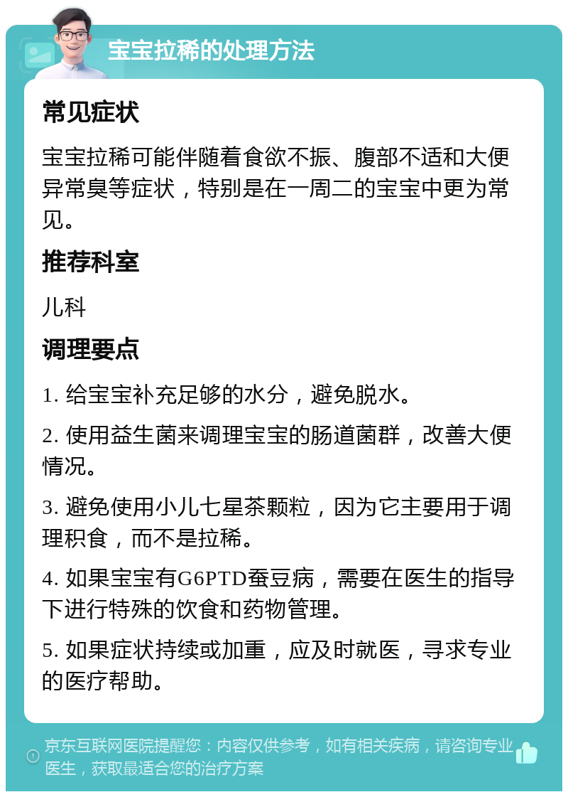 宝宝拉稀的处理方法 常见症状 宝宝拉稀可能伴随着食欲不振、腹部不适和大便异常臭等症状，特别是在一周二的宝宝中更为常见。 推荐科室 儿科 调理要点 1. 给宝宝补充足够的水分，避免脱水。 2. 使用益生菌来调理宝宝的肠道菌群，改善大便情况。 3. 避免使用小儿七星茶颗粒，因为它主要用于调理积食，而不是拉稀。 4. 如果宝宝有G6PTD蚕豆病，需要在医生的指导下进行特殊的饮食和药物管理。 5. 如果症状持续或加重，应及时就医，寻求专业的医疗帮助。