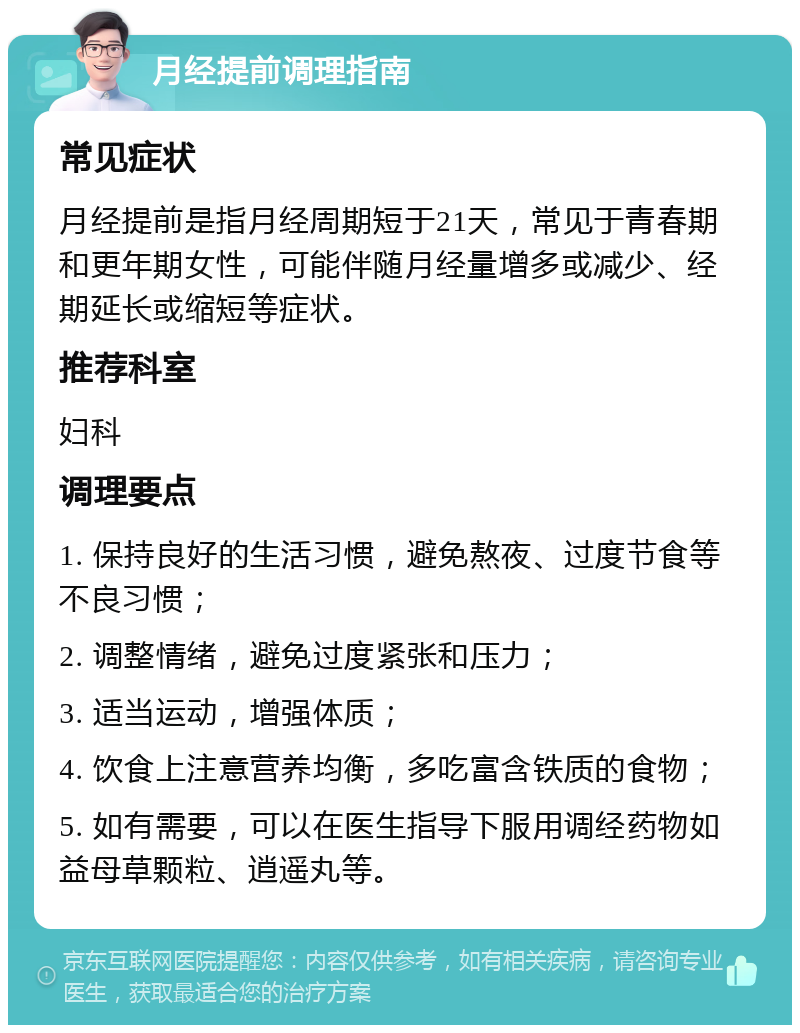 月经提前调理指南 常见症状 月经提前是指月经周期短于21天，常见于青春期和更年期女性，可能伴随月经量增多或减少、经期延长或缩短等症状。 推荐科室 妇科 调理要点 1. 保持良好的生活习惯，避免熬夜、过度节食等不良习惯； 2. 调整情绪，避免过度紧张和压力； 3. 适当运动，增强体质； 4. 饮食上注意营养均衡，多吃富含铁质的食物； 5. 如有需要，可以在医生指导下服用调经药物如益母草颗粒、逍遥丸等。