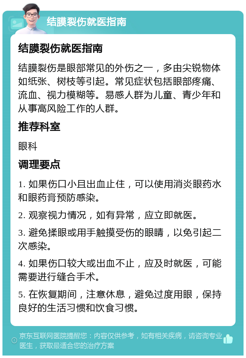 结膜裂伤就医指南 结膜裂伤就医指南 结膜裂伤是眼部常见的外伤之一，多由尖锐物体如纸张、树枝等引起。常见症状包括眼部疼痛、流血、视力模糊等。易感人群为儿童、青少年和从事高风险工作的人群。 推荐科室 眼科 调理要点 1. 如果伤口小且出血止住，可以使用消炎眼药水和眼药膏预防感染。 2. 观察视力情况，如有异常，应立即就医。 3. 避免揉眼或用手触摸受伤的眼睛，以免引起二次感染。 4. 如果伤口较大或出血不止，应及时就医，可能需要进行缝合手术。 5. 在恢复期间，注意休息，避免过度用眼，保持良好的生活习惯和饮食习惯。