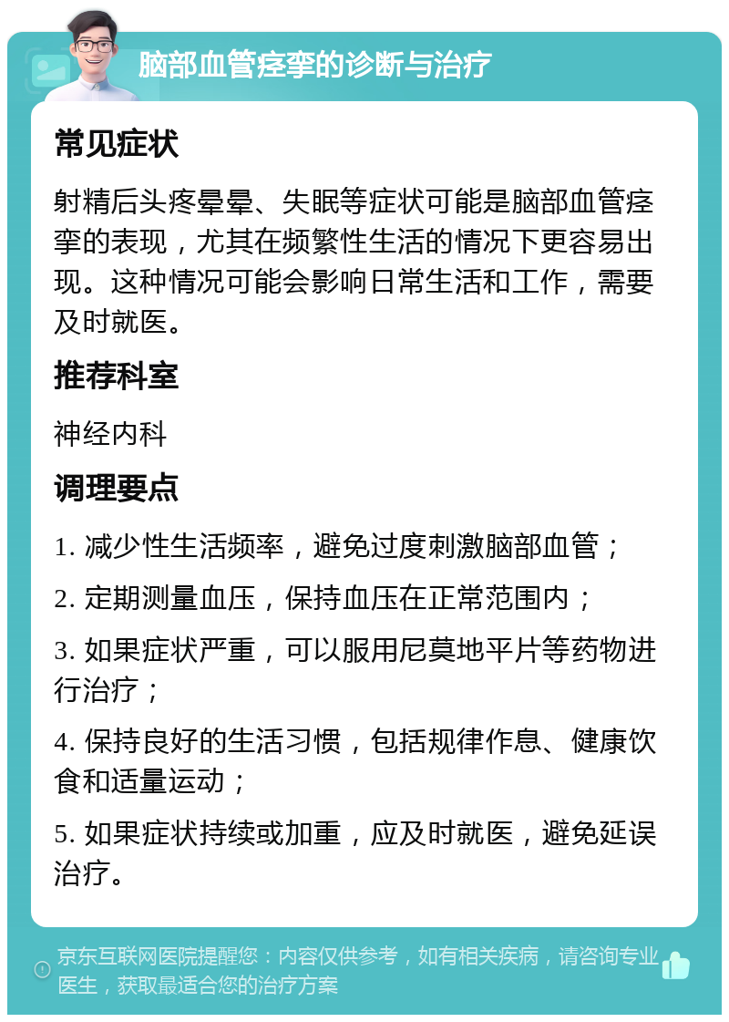 脑部血管痉挛的诊断与治疗 常见症状 射精后头疼晕晕、失眠等症状可能是脑部血管痉挛的表现，尤其在频繁性生活的情况下更容易出现。这种情况可能会影响日常生活和工作，需要及时就医。 推荐科室 神经内科 调理要点 1. 减少性生活频率，避免过度刺激脑部血管； 2. 定期测量血压，保持血压在正常范围内； 3. 如果症状严重，可以服用尼莫地平片等药物进行治疗； 4. 保持良好的生活习惯，包括规律作息、健康饮食和适量运动； 5. 如果症状持续或加重，应及时就医，避免延误治疗。