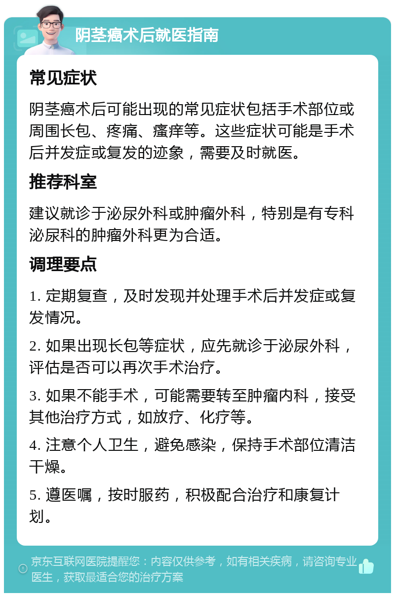 阴茎癌术后就医指南 常见症状 阴茎癌术后可能出现的常见症状包括手术部位或周围长包、疼痛、瘙痒等。这些症状可能是手术后并发症或复发的迹象，需要及时就医。 推荐科室 建议就诊于泌尿外科或肿瘤外科，特别是有专科泌尿科的肿瘤外科更为合适。 调理要点 1. 定期复查，及时发现并处理手术后并发症或复发情况。 2. 如果出现长包等症状，应先就诊于泌尿外科，评估是否可以再次手术治疗。 3. 如果不能手术，可能需要转至肿瘤内科，接受其他治疗方式，如放疗、化疗等。 4. 注意个人卫生，避免感染，保持手术部位清洁干燥。 5. 遵医嘱，按时服药，积极配合治疗和康复计划。