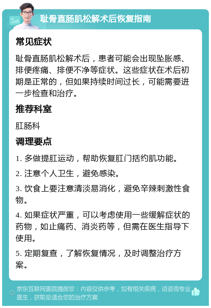 耻骨直肠肌松解术后恢复指南 常见症状 耻骨直肠肌松解术后，患者可能会出现坠胀感、排便疼痛、排便不净等症状。这些症状在术后初期是正常的，但如果持续时间过长，可能需要进一步检查和治疗。 推荐科室 肛肠科 调理要点 1. 多做提肛运动，帮助恢复肛门括约肌功能。 2. 注意个人卫生，避免感染。 3. 饮食上要注意清淡易消化，避免辛辣刺激性食物。 4. 如果症状严重，可以考虑使用一些缓解症状的药物，如止痛药、消炎药等，但需在医生指导下使用。 5. 定期复查，了解恢复情况，及时调整治疗方案。