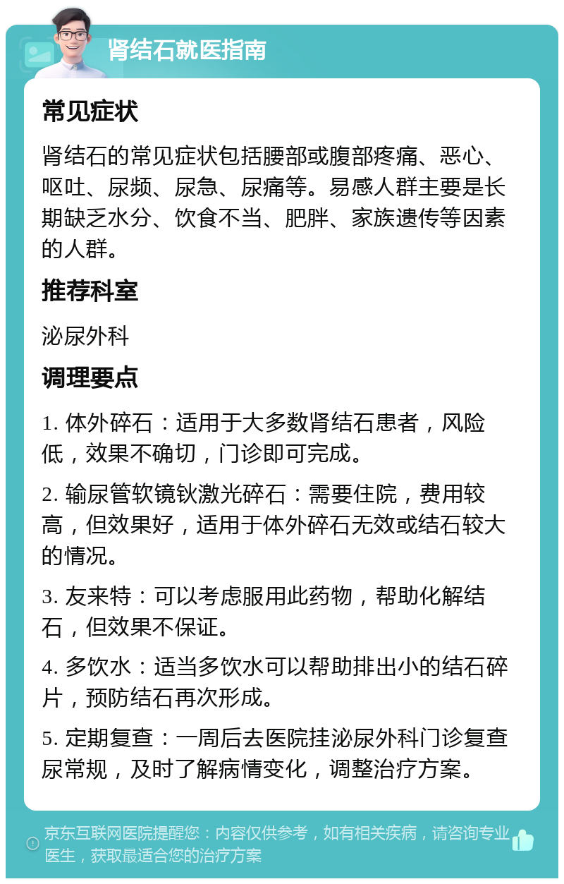 肾结石就医指南 常见症状 肾结石的常见症状包括腰部或腹部疼痛、恶心、呕吐、尿频、尿急、尿痛等。易感人群主要是长期缺乏水分、饮食不当、肥胖、家族遗传等因素的人群。 推荐科室 泌尿外科 调理要点 1. 体外碎石：适用于大多数肾结石患者，风险低，效果不确切，门诊即可完成。 2. 输尿管软镜钬激光碎石：需要住院，费用较高，但效果好，适用于体外碎石无效或结石较大的情况。 3. 友来特：可以考虑服用此药物，帮助化解结石，但效果不保证。 4. 多饮水：适当多饮水可以帮助排出小的结石碎片，预防结石再次形成。 5. 定期复查：一周后去医院挂泌尿外科门诊复查尿常规，及时了解病情变化，调整治疗方案。