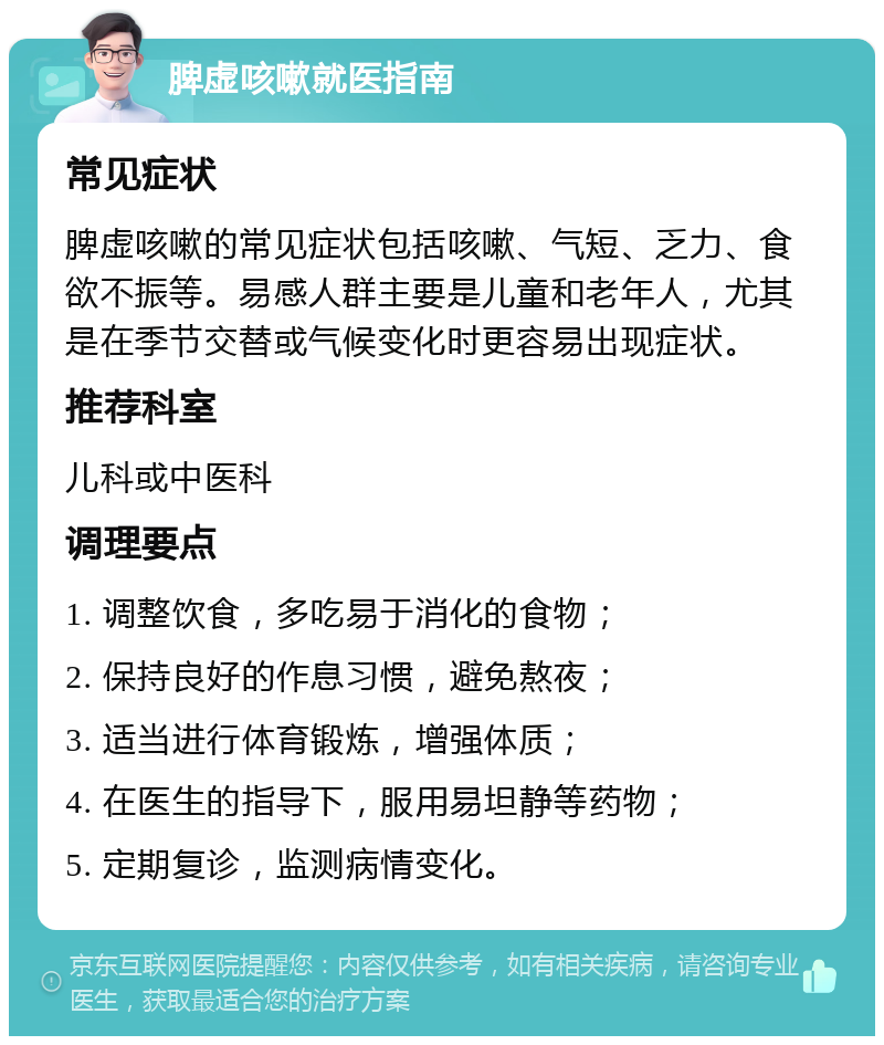 脾虚咳嗽就医指南 常见症状 脾虚咳嗽的常见症状包括咳嗽、气短、乏力、食欲不振等。易感人群主要是儿童和老年人，尤其是在季节交替或气候变化时更容易出现症状。 推荐科室 儿科或中医科 调理要点 1. 调整饮食，多吃易于消化的食物； 2. 保持良好的作息习惯，避免熬夜； 3. 适当进行体育锻炼，增强体质； 4. 在医生的指导下，服用易坦静等药物； 5. 定期复诊，监测病情变化。