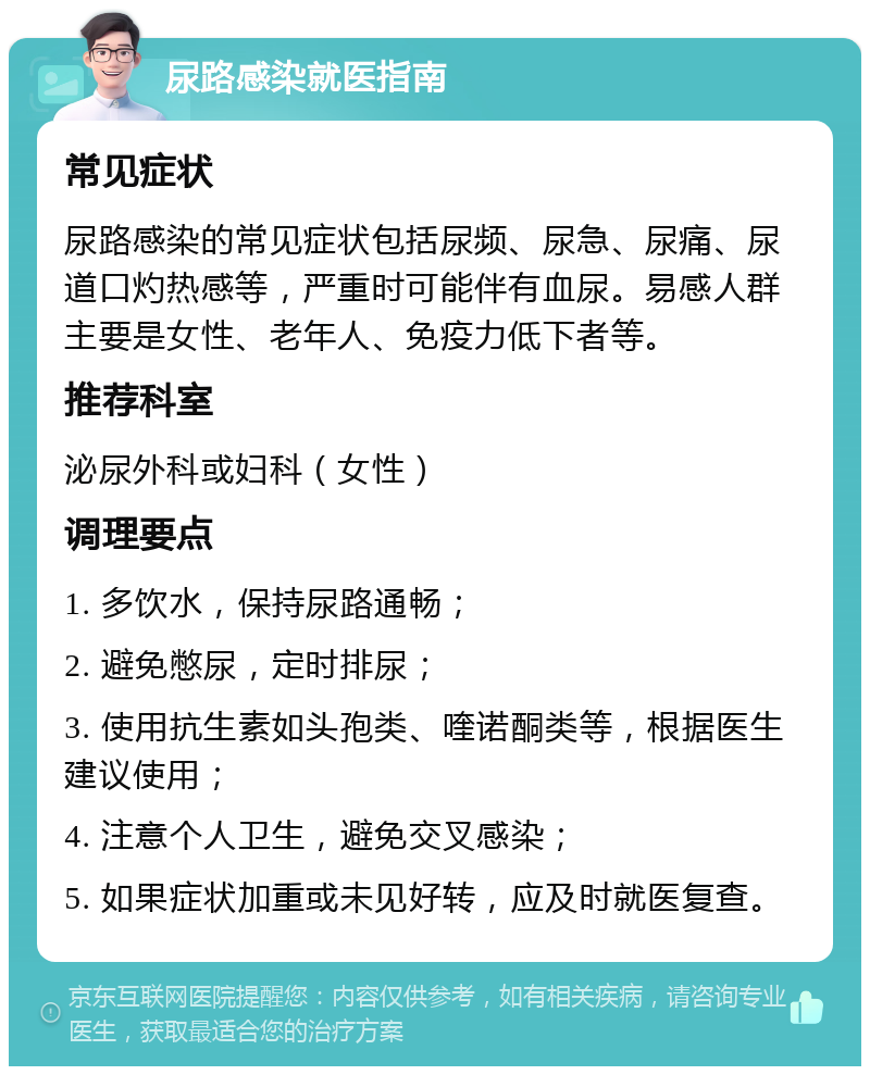 尿路感染就医指南 常见症状 尿路感染的常见症状包括尿频、尿急、尿痛、尿道口灼热感等，严重时可能伴有血尿。易感人群主要是女性、老年人、免疫力低下者等。 推荐科室 泌尿外科或妇科（女性） 调理要点 1. 多饮水，保持尿路通畅； 2. 避免憋尿，定时排尿； 3. 使用抗生素如头孢类、喹诺酮类等，根据医生建议使用； 4. 注意个人卫生，避免交叉感染； 5. 如果症状加重或未见好转，应及时就医复查。