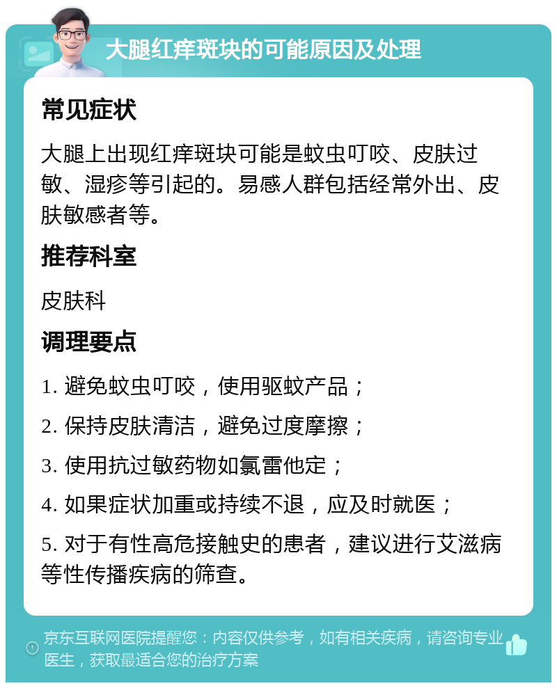 大腿红痒斑块的可能原因及处理 常见症状 大腿上出现红痒斑块可能是蚊虫叮咬、皮肤过敏、湿疹等引起的。易感人群包括经常外出、皮肤敏感者等。 推荐科室 皮肤科 调理要点 1. 避免蚊虫叮咬，使用驱蚊产品； 2. 保持皮肤清洁，避免过度摩擦； 3. 使用抗过敏药物如氯雷他定； 4. 如果症状加重或持续不退，应及时就医； 5. 对于有性高危接触史的患者，建议进行艾滋病等性传播疾病的筛查。