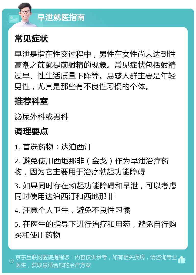 早泄就医指南 常见症状 早泄是指在性交过程中，男性在女性尚未达到性高潮之前就提前射精的现象。常见症状包括射精过早、性生活质量下降等。易感人群主要是年轻男性，尤其是那些有不良性习惯的个体。 推荐科室 泌尿外科或男科 调理要点 1. 首选药物：达泊西汀 2. 避免使用西地那非（金戈）作为早泄治疗药物，因为它主要用于治疗勃起功能障碍 3. 如果同时存在勃起功能障碍和早泄，可以考虑同时使用达泊西汀和西地那非 4. 注意个人卫生，避免不良性习惯 5. 在医生的指导下进行治疗和用药，避免自行购买和使用药物