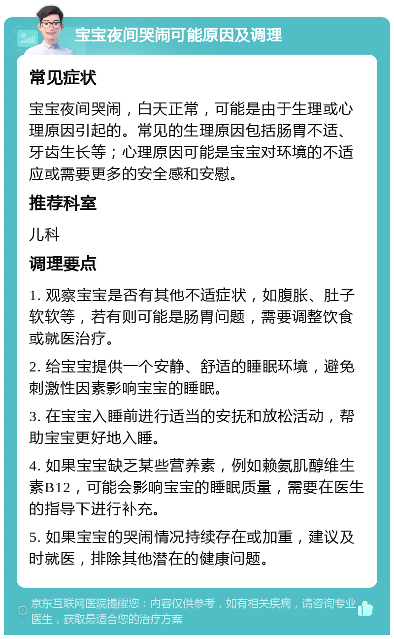 宝宝夜间哭闹可能原因及调理 常见症状 宝宝夜间哭闹，白天正常，可能是由于生理或心理原因引起的。常见的生理原因包括肠胃不适、牙齿生长等；心理原因可能是宝宝对环境的不适应或需要更多的安全感和安慰。 推荐科室 儿科 调理要点 1. 观察宝宝是否有其他不适症状，如腹胀、肚子软软等，若有则可能是肠胃问题，需要调整饮食或就医治疗。 2. 给宝宝提供一个安静、舒适的睡眠环境，避免刺激性因素影响宝宝的睡眠。 3. 在宝宝入睡前进行适当的安抚和放松活动，帮助宝宝更好地入睡。 4. 如果宝宝缺乏某些营养素，例如赖氨肌醇维生素B12，可能会影响宝宝的睡眠质量，需要在医生的指导下进行补充。 5. 如果宝宝的哭闹情况持续存在或加重，建议及时就医，排除其他潜在的健康问题。