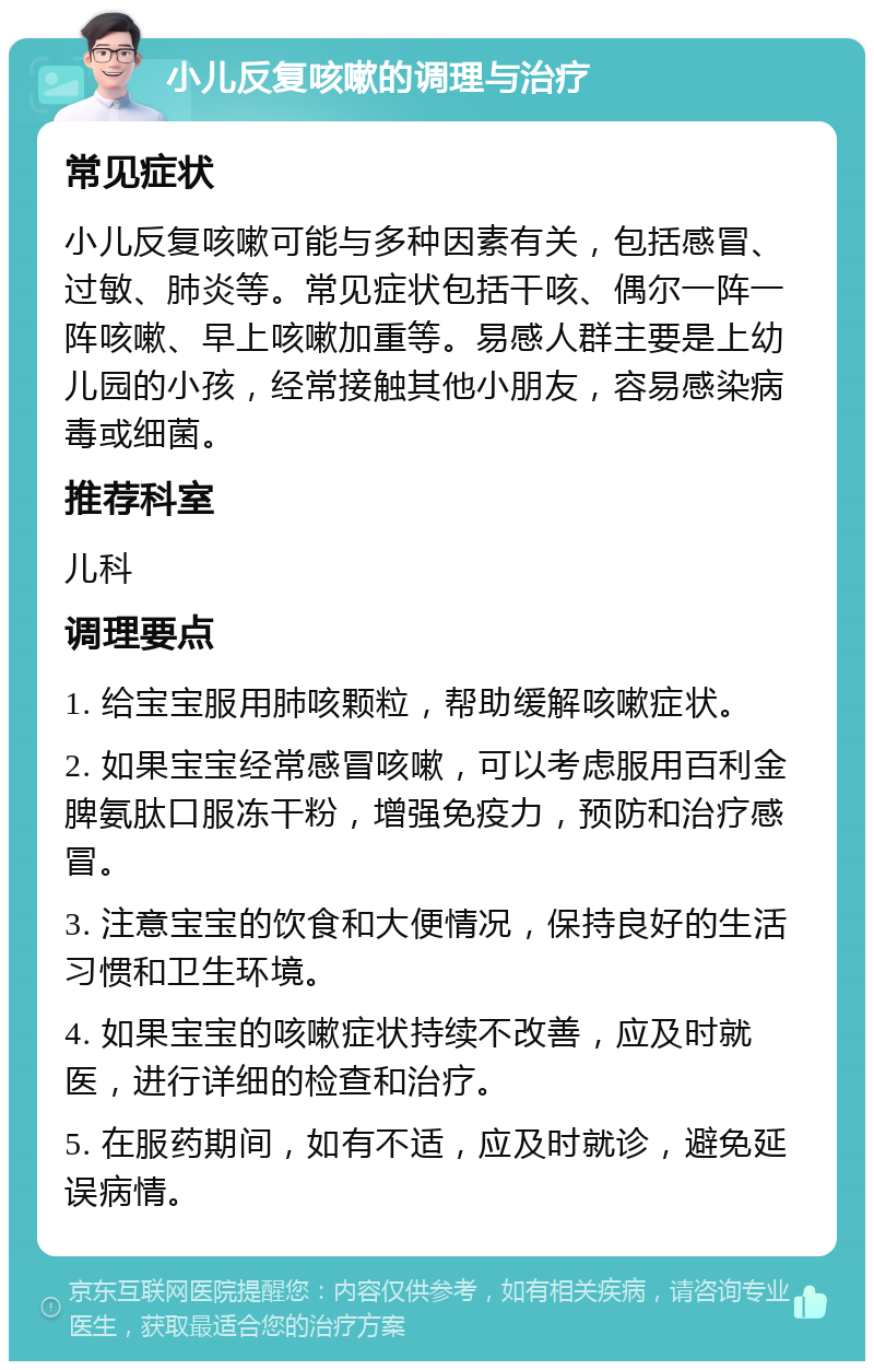 小儿反复咳嗽的调理与治疗 常见症状 小儿反复咳嗽可能与多种因素有关，包括感冒、过敏、肺炎等。常见症状包括干咳、偶尔一阵一阵咳嗽、早上咳嗽加重等。易感人群主要是上幼儿园的小孩，经常接触其他小朋友，容易感染病毒或细菌。 推荐科室 儿科 调理要点 1. 给宝宝服用肺咳颗粒，帮助缓解咳嗽症状。 2. 如果宝宝经常感冒咳嗽，可以考虑服用百利金脾氨肽口服冻干粉，增强免疫力，预防和治疗感冒。 3. 注意宝宝的饮食和大便情况，保持良好的生活习惯和卫生环境。 4. 如果宝宝的咳嗽症状持续不改善，应及时就医，进行详细的检查和治疗。 5. 在服药期间，如有不适，应及时就诊，避免延误病情。