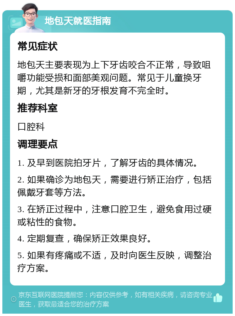 地包天就医指南 常见症状 地包天主要表现为上下牙齿咬合不正常，导致咀嚼功能受损和面部美观问题。常见于儿童换牙期，尤其是新牙的牙根发育不完全时。 推荐科室 口腔科 调理要点 1. 及早到医院拍牙片，了解牙齿的具体情况。 2. 如果确诊为地包天，需要进行矫正治疗，包括佩戴牙套等方法。 3. 在矫正过程中，注意口腔卫生，避免食用过硬或粘性的食物。 4. 定期复查，确保矫正效果良好。 5. 如果有疼痛或不适，及时向医生反映，调整治疗方案。