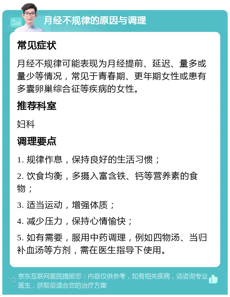 月经不规律的原因与调理 常见症状 月经不规律可能表现为月经提前、延迟、量多或量少等情况，常见于青春期、更年期女性或患有多囊卵巢综合征等疾病的女性。 推荐科室 妇科 调理要点 1. 规律作息，保持良好的生活习惯； 2. 饮食均衡，多摄入富含铁、钙等营养素的食物； 3. 适当运动，增强体质； 4. 减少压力，保持心情愉快； 5. 如有需要，服用中药调理，例如四物汤、当归补血汤等方剂，需在医生指导下使用。