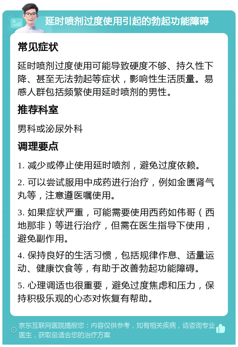 延时喷剂过度使用引起的勃起功能障碍 常见症状 延时喷剂过度使用可能导致硬度不够、持久性下降、甚至无法勃起等症状，影响性生活质量。易感人群包括频繁使用延时喷剂的男性。 推荐科室 男科或泌尿外科 调理要点 1. 减少或停止使用延时喷剂，避免过度依赖。 2. 可以尝试服用中成药进行治疗，例如金匮肾气丸等，注意遵医嘱使用。 3. 如果症状严重，可能需要使用西药如伟哥（西地那非）等进行治疗，但需在医生指导下使用，避免副作用。 4. 保持良好的生活习惯，包括规律作息、适量运动、健康饮食等，有助于改善勃起功能障碍。 5. 心理调适也很重要，避免过度焦虑和压力，保持积极乐观的心态对恢复有帮助。