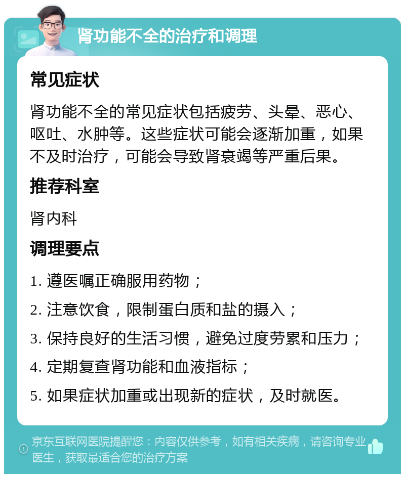 肾功能不全的治疗和调理 常见症状 肾功能不全的常见症状包括疲劳、头晕、恶心、呕吐、水肿等。这些症状可能会逐渐加重，如果不及时治疗，可能会导致肾衰竭等严重后果。 推荐科室 肾内科 调理要点 1. 遵医嘱正确服用药物； 2. 注意饮食，限制蛋白质和盐的摄入； 3. 保持良好的生活习惯，避免过度劳累和压力； 4. 定期复查肾功能和血液指标； 5. 如果症状加重或出现新的症状，及时就医。