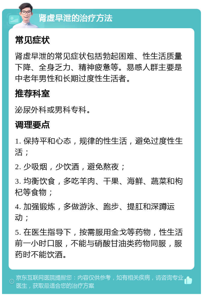 肾虚早泄的治疗方法 常见症状 肾虚早泄的常见症状包括勃起困难、性生活质量下降、全身乏力、精神疲惫等。易感人群主要是中老年男性和长期过度性生活者。 推荐科室 泌尿外科或男科专科。 调理要点 1. 保持平和心态，规律的性生活，避免过度性生活； 2. 少吸烟，少饮酒，避免熬夜； 3. 均衡饮食，多吃羊肉、干果、海鲜、蔬菜和枸杞等食物； 4. 加强锻炼，多做游泳、跑步、提肛和深蹲运动； 5. 在医生指导下，按需服用金戈等药物，性生活前一小时口服，不能与硝酸甘油类药物同服，服药时不能饮酒。