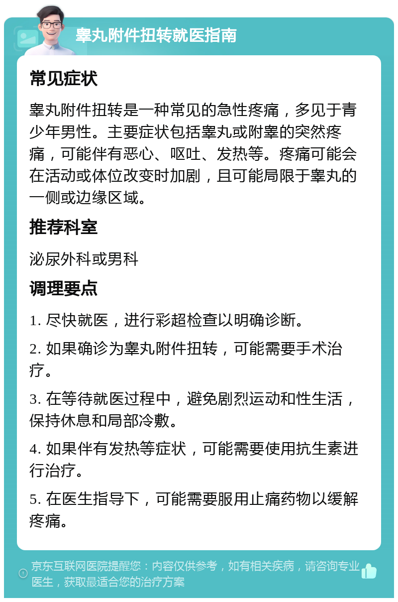 睾丸附件扭转就医指南 常见症状 睾丸附件扭转是一种常见的急性疼痛，多见于青少年男性。主要症状包括睾丸或附睾的突然疼痛，可能伴有恶心、呕吐、发热等。疼痛可能会在活动或体位改变时加剧，且可能局限于睾丸的一侧或边缘区域。 推荐科室 泌尿外科或男科 调理要点 1. 尽快就医，进行彩超检查以明确诊断。 2. 如果确诊为睾丸附件扭转，可能需要手术治疗。 3. 在等待就医过程中，避免剧烈运动和性生活，保持休息和局部冷敷。 4. 如果伴有发热等症状，可能需要使用抗生素进行治疗。 5. 在医生指导下，可能需要服用止痛药物以缓解疼痛。