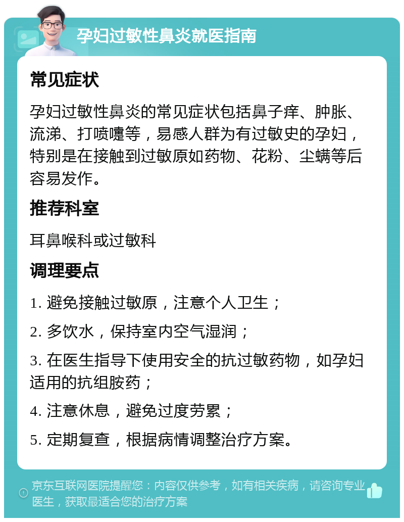 孕妇过敏性鼻炎就医指南 常见症状 孕妇过敏性鼻炎的常见症状包括鼻子痒、肿胀、流涕、打喷嚏等，易感人群为有过敏史的孕妇，特别是在接触到过敏原如药物、花粉、尘螨等后容易发作。 推荐科室 耳鼻喉科或过敏科 调理要点 1. 避免接触过敏原，注意个人卫生； 2. 多饮水，保持室内空气湿润； 3. 在医生指导下使用安全的抗过敏药物，如孕妇适用的抗组胺药； 4. 注意休息，避免过度劳累； 5. 定期复查，根据病情调整治疗方案。