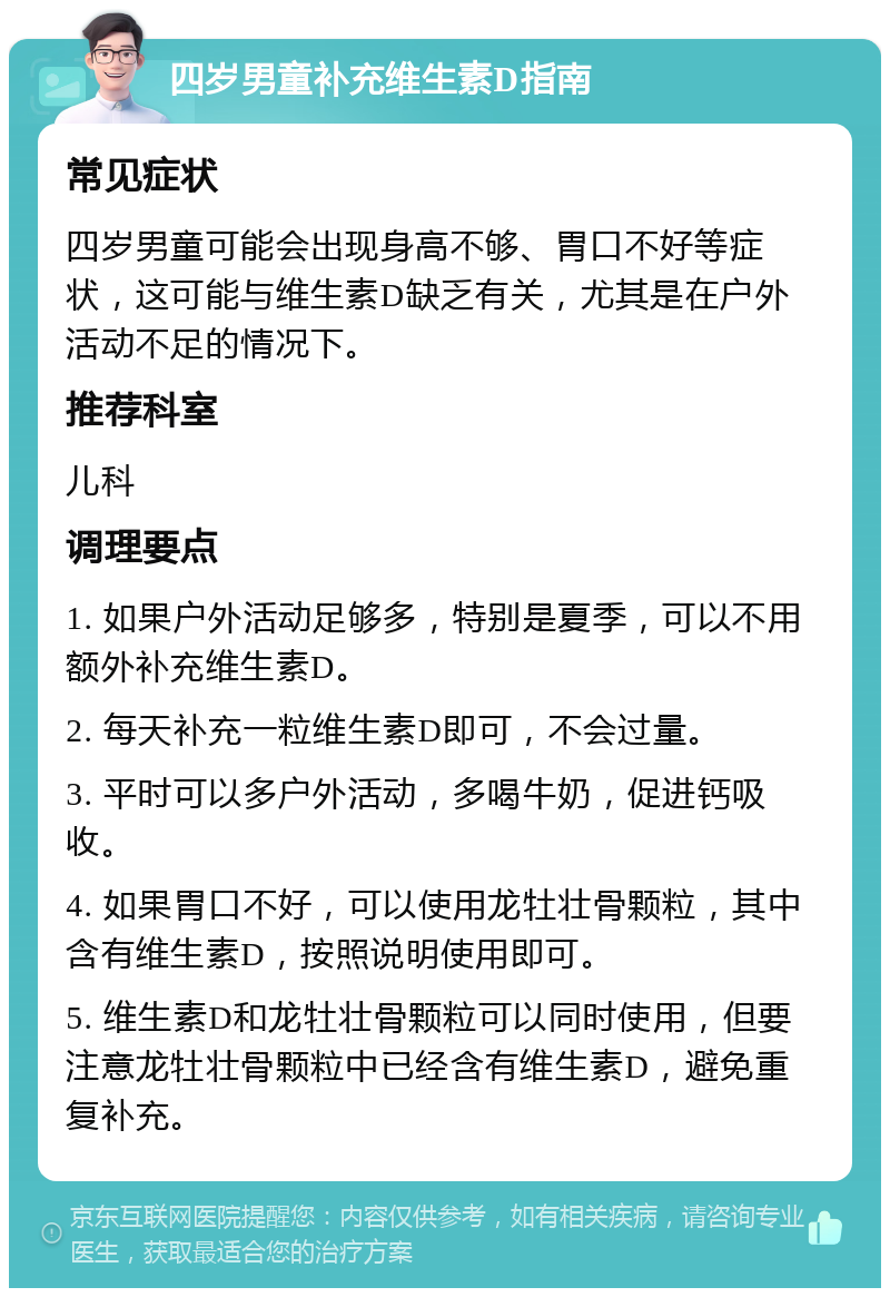 四岁男童补充维生素D指南 常见症状 四岁男童可能会出现身高不够、胃口不好等症状，这可能与维生素D缺乏有关，尤其是在户外活动不足的情况下。 推荐科室 儿科 调理要点 1. 如果户外活动足够多，特别是夏季，可以不用额外补充维生素D。 2. 每天补充一粒维生素D即可，不会过量。 3. 平时可以多户外活动，多喝牛奶，促进钙吸收。 4. 如果胃口不好，可以使用龙牡壮骨颗粒，其中含有维生素D，按照说明使用即可。 5. 维生素D和龙牡壮骨颗粒可以同时使用，但要注意龙牡壮骨颗粒中已经含有维生素D，避免重复补充。