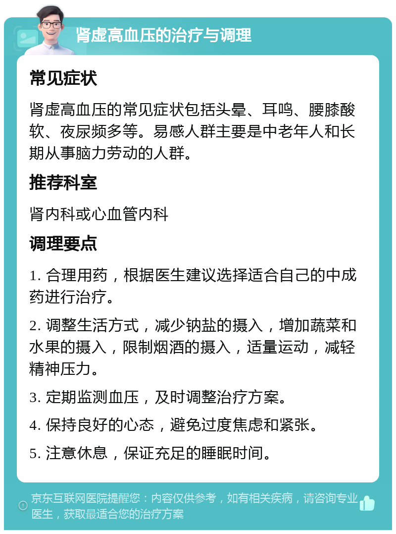 肾虚高血压的治疗与调理 常见症状 肾虚高血压的常见症状包括头晕、耳鸣、腰膝酸软、夜尿频多等。易感人群主要是中老年人和长期从事脑力劳动的人群。 推荐科室 肾内科或心血管内科 调理要点 1. 合理用药，根据医生建议选择适合自己的中成药进行治疗。 2. 调整生活方式，减少钠盐的摄入，增加蔬菜和水果的摄入，限制烟酒的摄入，适量运动，减轻精神压力。 3. 定期监测血压，及时调整治疗方案。 4. 保持良好的心态，避免过度焦虑和紧张。 5. 注意休息，保证充足的睡眠时间。