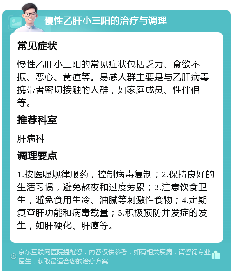 慢性乙肝小三阳的治疗与调理 常见症状 慢性乙肝小三阳的常见症状包括乏力、食欲不振、恶心、黄疸等。易感人群主要是与乙肝病毒携带者密切接触的人群，如家庭成员、性伴侣等。 推荐科室 肝病科 调理要点 1.按医嘱规律服药，控制病毒复制；2.保持良好的生活习惯，避免熬夜和过度劳累；3.注意饮食卫生，避免食用生冷、油腻等刺激性食物；4.定期复查肝功能和病毒载量；5.积极预防并发症的发生，如肝硬化、肝癌等。