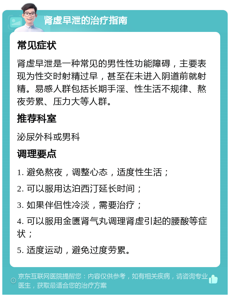 肾虚早泄的治疗指南 常见症状 肾虚早泄是一种常见的男性性功能障碍，主要表现为性交时射精过早，甚至在未进入阴道前就射精。易感人群包括长期手淫、性生活不规律、熬夜劳累、压力大等人群。 推荐科室 泌尿外科或男科 调理要点 1. 避免熬夜，调整心态，适度性生活； 2. 可以服用达泊西汀延长时间； 3. 如果伴侣性冷淡，需要治疗； 4. 可以服用金匮肾气丸调理肾虚引起的腰酸等症状； 5. 适度运动，避免过度劳累。