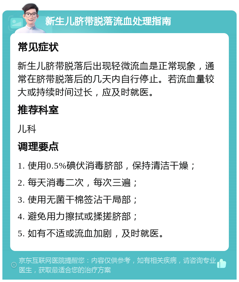 新生儿脐带脱落流血处理指南 常见症状 新生儿脐带脱落后出现轻微流血是正常现象，通常在脐带脱落后的几天内自行停止。若流血量较大或持续时间过长，应及时就医。 推荐科室 儿科 调理要点 1. 使用0.5%碘伏消毒脐部，保持清洁干燥； 2. 每天消毒二次，每次三遍； 3. 使用无菌干棉签沾干局部； 4. 避免用力擦拭或揉搓脐部； 5. 如有不适或流血加剧，及时就医。