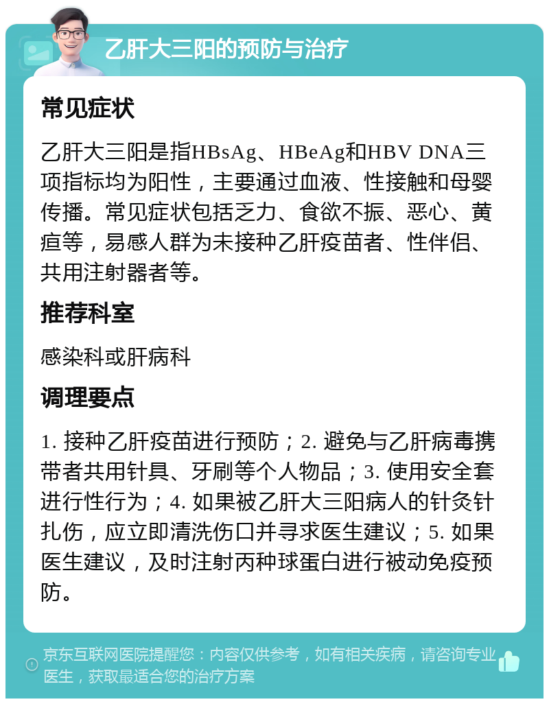 乙肝大三阳的预防与治疗 常见症状 乙肝大三阳是指HBsAg、HBeAg和HBV DNA三项指标均为阳性，主要通过血液、性接触和母婴传播。常见症状包括乏力、食欲不振、恶心、黄疸等，易感人群为未接种乙肝疫苗者、性伴侣、共用注射器者等。 推荐科室 感染科或肝病科 调理要点 1. 接种乙肝疫苗进行预防；2. 避免与乙肝病毒携带者共用针具、牙刷等个人物品；3. 使用安全套进行性行为；4. 如果被乙肝大三阳病人的针灸针扎伤，应立即清洗伤口并寻求医生建议；5. 如果医生建议，及时注射丙种球蛋白进行被动免疫预防。