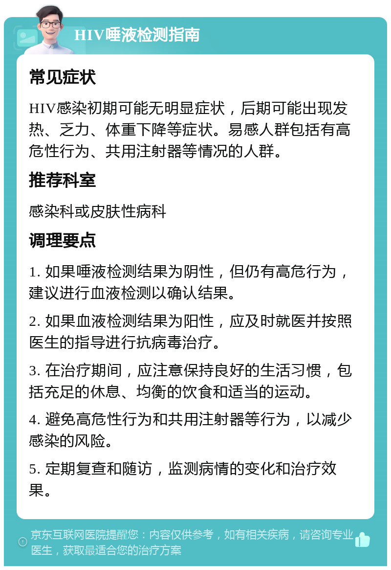 HIV唾液检测指南 常见症状 HIV感染初期可能无明显症状，后期可能出现发热、乏力、体重下降等症状。易感人群包括有高危性行为、共用注射器等情况的人群。 推荐科室 感染科或皮肤性病科 调理要点 1. 如果唾液检测结果为阴性，但仍有高危行为，建议进行血液检测以确认结果。 2. 如果血液检测结果为阳性，应及时就医并按照医生的指导进行抗病毒治疗。 3. 在治疗期间，应注意保持良好的生活习惯，包括充足的休息、均衡的饮食和适当的运动。 4. 避免高危性行为和共用注射器等行为，以减少感染的风险。 5. 定期复查和随访，监测病情的变化和治疗效果。