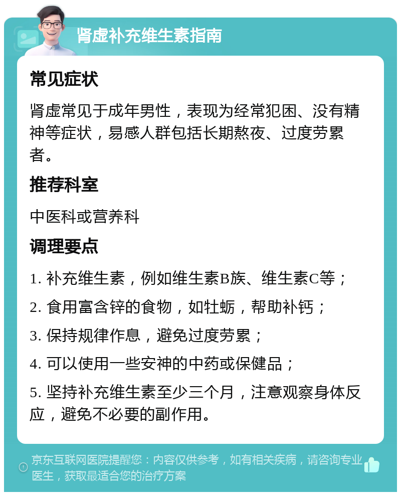 肾虚补充维生素指南 常见症状 肾虚常见于成年男性，表现为经常犯困、没有精神等症状，易感人群包括长期熬夜、过度劳累者。 推荐科室 中医科或营养科 调理要点 1. 补充维生素，例如维生素B族、维生素C等； 2. 食用富含锌的食物，如牡蛎，帮助补钙； 3. 保持规律作息，避免过度劳累； 4. 可以使用一些安神的中药或保健品； 5. 坚持补充维生素至少三个月，注意观察身体反应，避免不必要的副作用。