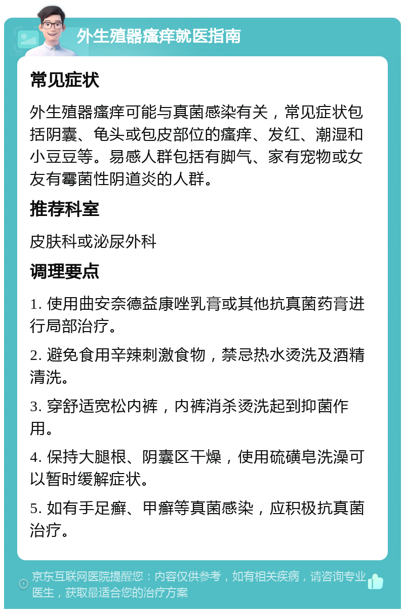 外生殖器瘙痒就医指南 常见症状 外生殖器瘙痒可能与真菌感染有关，常见症状包括阴囊、龟头或包皮部位的瘙痒、发红、潮湿和小豆豆等。易感人群包括有脚气、家有宠物或女友有霉菌性阴道炎的人群。 推荐科室 皮肤科或泌尿外科 调理要点 1. 使用曲安奈德益康唑乳膏或其他抗真菌药膏进行局部治疗。 2. 避免食用辛辣刺激食物，禁忌热水烫洗及酒精清洗。 3. 穿舒适宽松内裤，内裤消杀烫洗起到抑菌作用。 4. 保持大腿根、阴囊区干燥，使用硫磺皂洗澡可以暂时缓解症状。 5. 如有手足癣、甲癣等真菌感染，应积极抗真菌治疗。