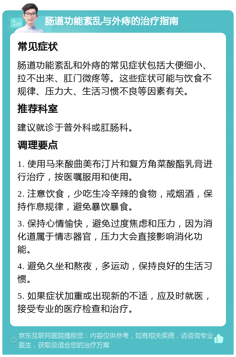 肠道功能紊乱与外痔的治疗指南 常见症状 肠道功能紊乱和外痔的常见症状包括大便细小、拉不出来、肛门微疼等。这些症状可能与饮食不规律、压力大、生活习惯不良等因素有关。 推荐科室 建议就诊于普外科或肛肠科。 调理要点 1. 使用马来酸曲美布汀片和复方角菜酸酯乳膏进行治疗，按医嘱服用和使用。 2. 注意饮食，少吃生冷辛辣的食物，戒烟酒，保持作息规律，避免暴饮暴食。 3. 保持心情愉快，避免过度焦虑和压力，因为消化道属于情志器官，压力大会直接影响消化功能。 4. 避免久坐和熬夜，多运动，保持良好的生活习惯。 5. 如果症状加重或出现新的不适，应及时就医，接受专业的医疗检查和治疗。