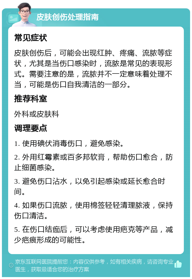 皮肤创伤处理指南 常见症状 皮肤创伤后，可能会出现红肿、疼痛、流脓等症状，尤其是当伤口感染时，流脓是常见的表现形式。需要注意的是，流脓并不一定意味着处理不当，可能是伤口自我清洁的一部分。 推荐科室 外科或皮肤科 调理要点 1. 使用碘伏消毒伤口，避免感染。 2. 外用红霉素或百多邦软膏，帮助伤口愈合，防止细菌感染。 3. 避免伤口沾水，以免引起感染或延长愈合时间。 4. 如果伤口流脓，使用棉签轻轻清理脓液，保持伤口清洁。 5. 在伤口结痂后，可以考虑使用疤克等产品，减少疤痕形成的可能性。