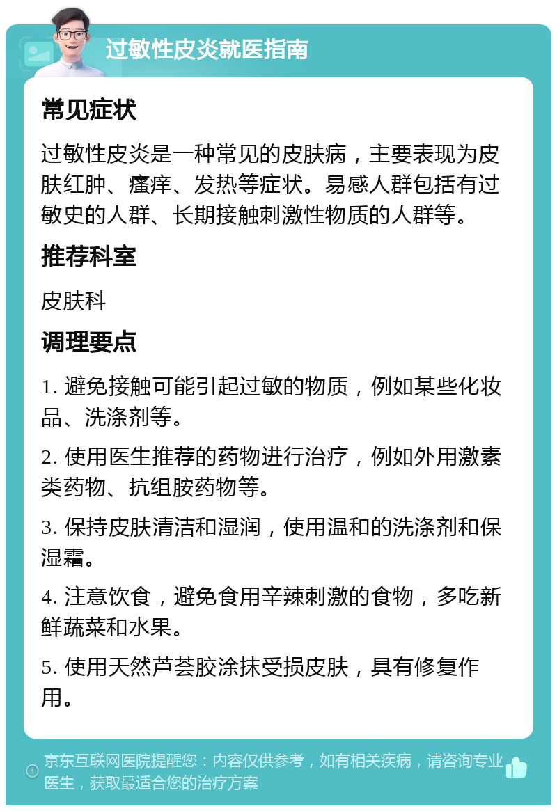 过敏性皮炎就医指南 常见症状 过敏性皮炎是一种常见的皮肤病，主要表现为皮肤红肿、瘙痒、发热等症状。易感人群包括有过敏史的人群、长期接触刺激性物质的人群等。 推荐科室 皮肤科 调理要点 1. 避免接触可能引起过敏的物质，例如某些化妆品、洗涤剂等。 2. 使用医生推荐的药物进行治疗，例如外用激素类药物、抗组胺药物等。 3. 保持皮肤清洁和湿润，使用温和的洗涤剂和保湿霜。 4. 注意饮食，避免食用辛辣刺激的食物，多吃新鲜蔬菜和水果。 5. 使用天然芦荟胶涂抹受损皮肤，具有修复作用。