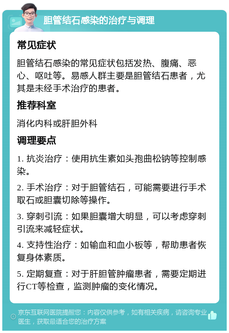 胆管结石感染的治疗与调理 常见症状 胆管结石感染的常见症状包括发热、腹痛、恶心、呕吐等。易感人群主要是胆管结石患者，尤其是未经手术治疗的患者。 推荐科室 消化内科或肝胆外科 调理要点 1. 抗炎治疗：使用抗生素如头孢曲松钠等控制感染。 2. 手术治疗：对于胆管结石，可能需要进行手术取石或胆囊切除等操作。 3. 穿刺引流：如果胆囊增大明显，可以考虑穿刺引流来减轻症状。 4. 支持性治疗：如输血和血小板等，帮助患者恢复身体素质。 5. 定期复查：对于肝胆管肿瘤患者，需要定期进行CT等检查，监测肿瘤的变化情况。