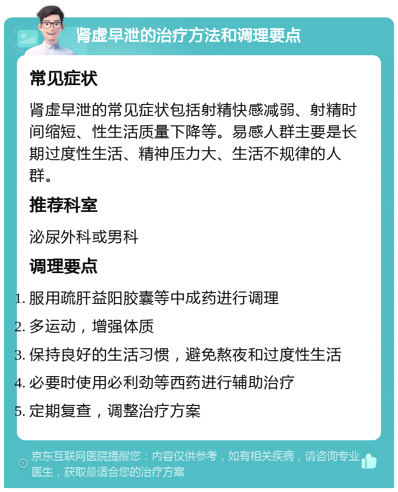 肾虚早泄的治疗方法和调理要点 常见症状 肾虚早泄的常见症状包括射精快感减弱、射精时间缩短、性生活质量下降等。易感人群主要是长期过度性生活、精神压力大、生活不规律的人群。 推荐科室 泌尿外科或男科 调理要点 服用疏肝益阳胶囊等中成药进行调理 多运动，增强体质 保持良好的生活习惯，避免熬夜和过度性生活 必要时使用必利劲等西药进行辅助治疗 定期复查，调整治疗方案