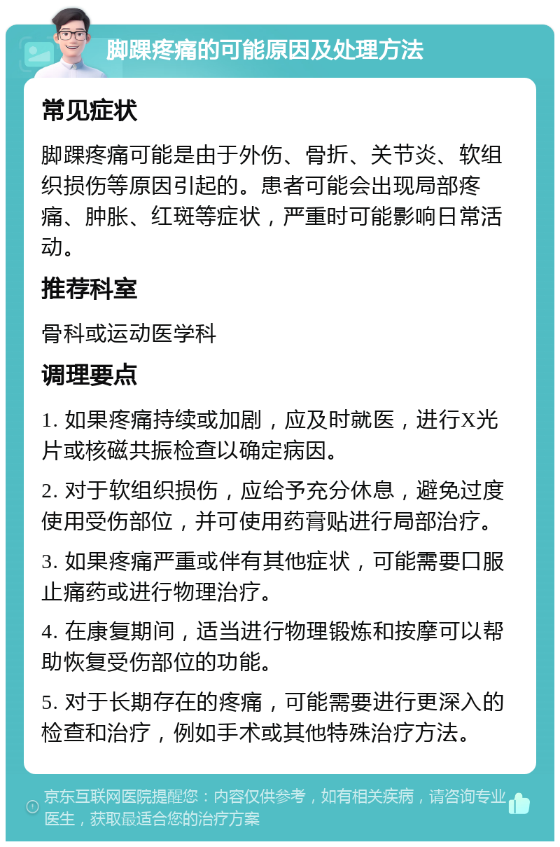 脚踝疼痛的可能原因及处理方法 常见症状 脚踝疼痛可能是由于外伤、骨折、关节炎、软组织损伤等原因引起的。患者可能会出现局部疼痛、肿胀、红斑等症状，严重时可能影响日常活动。 推荐科室 骨科或运动医学科 调理要点 1. 如果疼痛持续或加剧，应及时就医，进行X光片或核磁共振检查以确定病因。 2. 对于软组织损伤，应给予充分休息，避免过度使用受伤部位，并可使用药膏贴进行局部治疗。 3. 如果疼痛严重或伴有其他症状，可能需要口服止痛药或进行物理治疗。 4. 在康复期间，适当进行物理锻炼和按摩可以帮助恢复受伤部位的功能。 5. 对于长期存在的疼痛，可能需要进行更深入的检查和治疗，例如手术或其他特殊治疗方法。