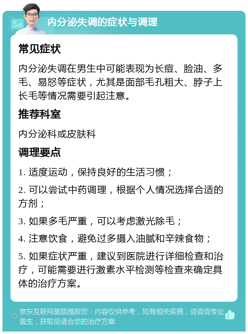 内分泌失调的症状与调理 常见症状 内分泌失调在男生中可能表现为长痘、脸油、多毛、易怒等症状，尤其是面部毛孔粗大、脖子上长毛等情况需要引起注意。 推荐科室 内分泌科或皮肤科 调理要点 1. 适度运动，保持良好的生活习惯； 2. 可以尝试中药调理，根据个人情况选择合适的方剂； 3. 如果多毛严重，可以考虑激光除毛； 4. 注意饮食，避免过多摄入油腻和辛辣食物； 5. 如果症状严重，建议到医院进行详细检查和治疗，可能需要进行激素水平检测等检查来确定具体的治疗方案。