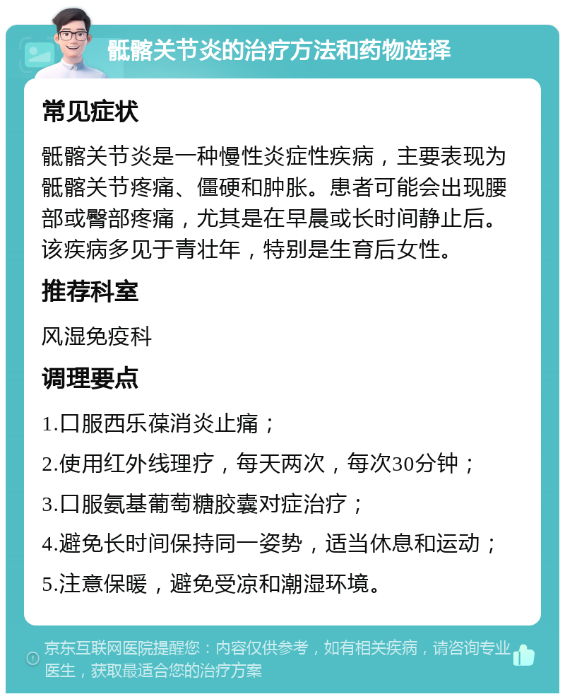 骶髂关节炎的治疗方法和药物选择 常见症状 骶髂关节炎是一种慢性炎症性疾病，主要表现为骶髂关节疼痛、僵硬和肿胀。患者可能会出现腰部或臀部疼痛，尤其是在早晨或长时间静止后。该疾病多见于青壮年，特别是生育后女性。 推荐科室 风湿免疫科 调理要点 1.口服西乐葆消炎止痛； 2.使用红外线理疗，每天两次，每次30分钟； 3.口服氨基葡萄糖胶囊对症治疗； 4.避免长时间保持同一姿势，适当休息和运动； 5.注意保暖，避免受凉和潮湿环境。