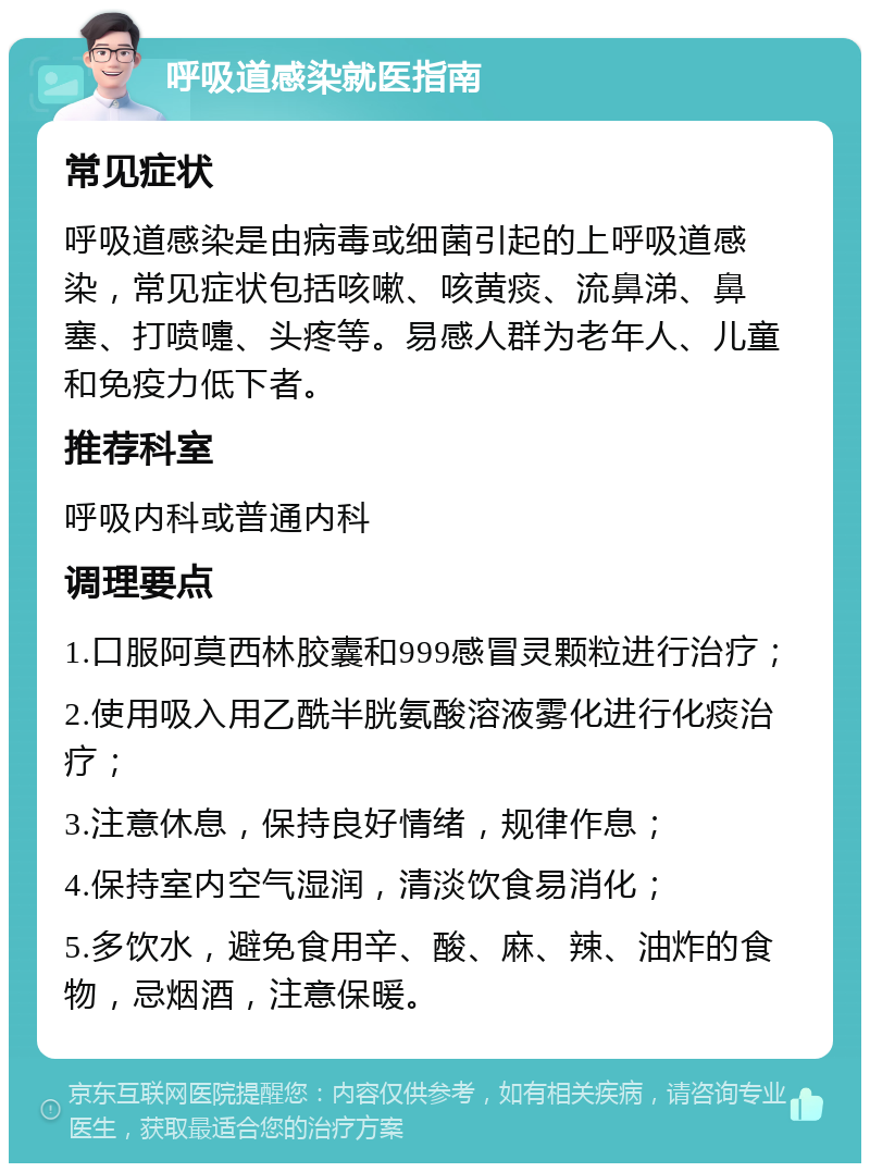 呼吸道感染就医指南 常见症状 呼吸道感染是由病毒或细菌引起的上呼吸道感染，常见症状包括咳嗽、咳黄痰、流鼻涕、鼻塞、打喷嚏、头疼等。易感人群为老年人、儿童和免疫力低下者。 推荐科室 呼吸内科或普通内科 调理要点 1.口服阿莫西林胶囊和999感冒灵颗粒进行治疗； 2.使用吸入用乙酰半胱氨酸溶液雾化进行化痰治疗； 3.注意休息，保持良好情绪，规律作息； 4.保持室内空气湿润，清淡饮食易消化； 5.多饮水，避免食用辛、酸、麻、辣、油炸的食物，忌烟酒，注意保暖。