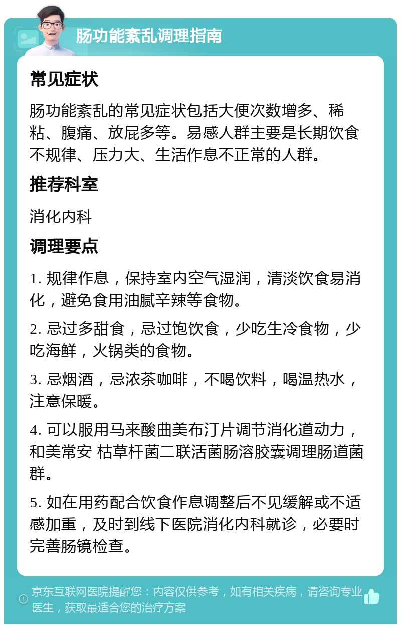 肠功能紊乱调理指南 常见症状 肠功能紊乱的常见症状包括大便次数增多、稀粘、腹痛、放屁多等。易感人群主要是长期饮食不规律、压力大、生活作息不正常的人群。 推荐科室 消化内科 调理要点 1. 规律作息，保持室内空气湿润，清淡饮食易消化，避免食用油腻辛辣等食物。 2. 忌过多甜食，忌过饱饮食，少吃生冷食物，少吃海鲜，火锅类的食物。 3. 忌烟酒，忌浓茶咖啡，不喝饮料，喝温热水，注意保暖。 4. 可以服用马来酸曲美布汀片调节消化道动力，和美常安 枯草杆菌二联活菌肠溶胶囊调理肠道菌群。 5. 如在用药配合饮食作息调整后不见缓解或不适感加重，及时到线下医院消化内科就诊，必要时完善肠镜检查。