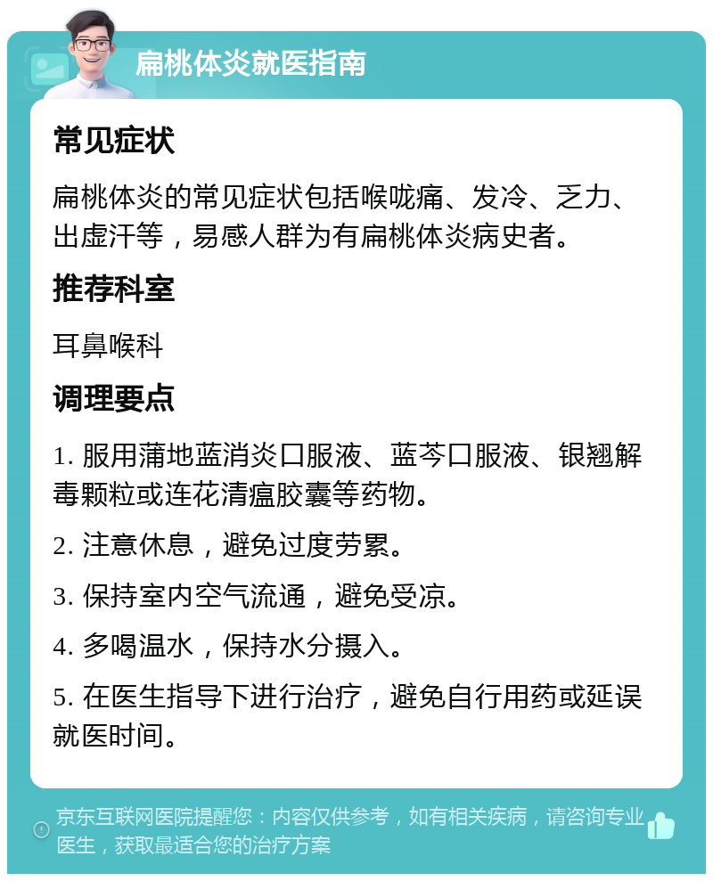 扁桃体炎就医指南 常见症状 扁桃体炎的常见症状包括喉咙痛、发冷、乏力、出虚汗等，易感人群为有扁桃体炎病史者。 推荐科室 耳鼻喉科 调理要点 1. 服用蒲地蓝消炎口服液、蓝芩口服液、银翘解毒颗粒或连花清瘟胶囊等药物。 2. 注意休息，避免过度劳累。 3. 保持室内空气流通，避免受凉。 4. 多喝温水，保持水分摄入。 5. 在医生指导下进行治疗，避免自行用药或延误就医时间。